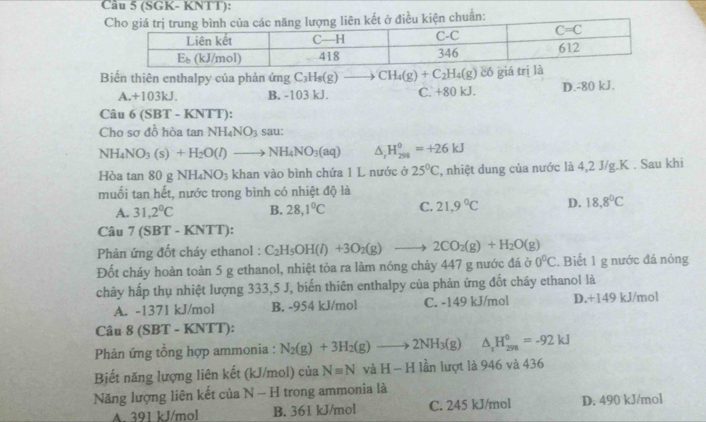 (SGK- KNTT):
Biến thiên enthalpy của phản ứng C_3H_8(g) CH_4(g)+C_2H_4(g) có gi
A.+103kJ. B. -103 kJ. C. +80 kJ. D.-80 kJ.
Câu 6(SBT-KNTT)
Cho sợ đồ hòa tan NH_4NO_3 sau:
NH_4NO_3(s)+H_2O(l)to NH_4NO_3(aq) △ _rH_(298)^0=+26kJ
Hòa tan 80 g NH_4NO_3 khan vào bình chứa 1 L nước ở 25°C , nhiệt dung của nước là 4,2 J/g.K . Sau khi
muối tan hết, nước trong bình có nhiệt độ là
A. 31,2°C B. 28,1°C C. 21,9°C D. 18.8°C
Câu 7(SBT-KNTT):
Phâản ứng đốt cháy ethanol : C_2H_5OH(l)+3O_2(g)to 2CO_2(g)+H_2O(g)
Đốt cháy hoàn toàn 5 g ethanol, nhiệt tỏa ra làm nóng chảy 447 g nước đá ở 0°C. Biết 1 g nước đá nóng
chây hấp thụ nhiệt lượng 333,5 J, biến thiên enthalpy của phản ứng đốt cháy ethanol là
A. -1371 kJ/mol B. -954 kJ/mol C. -149 kJ/mol D.+149 kJ/mol
Câu 8 (SBT - KNTT):
Phản ứng tổng hợp ammonia : N_2(g)+3H_2(g)to 2NH_3(g) △ _rH_(298)^0=-92kJ
Biết năng lượng liên kết (kJ/mol) của N=N và H-H lần lượt là 946 và 436
Năng lượng liên kết của N-H trong ammonia là
A. 391 kJ/mol B. 361 kJ/mol C. 245 kJ/mol D. 490 kJ/mol