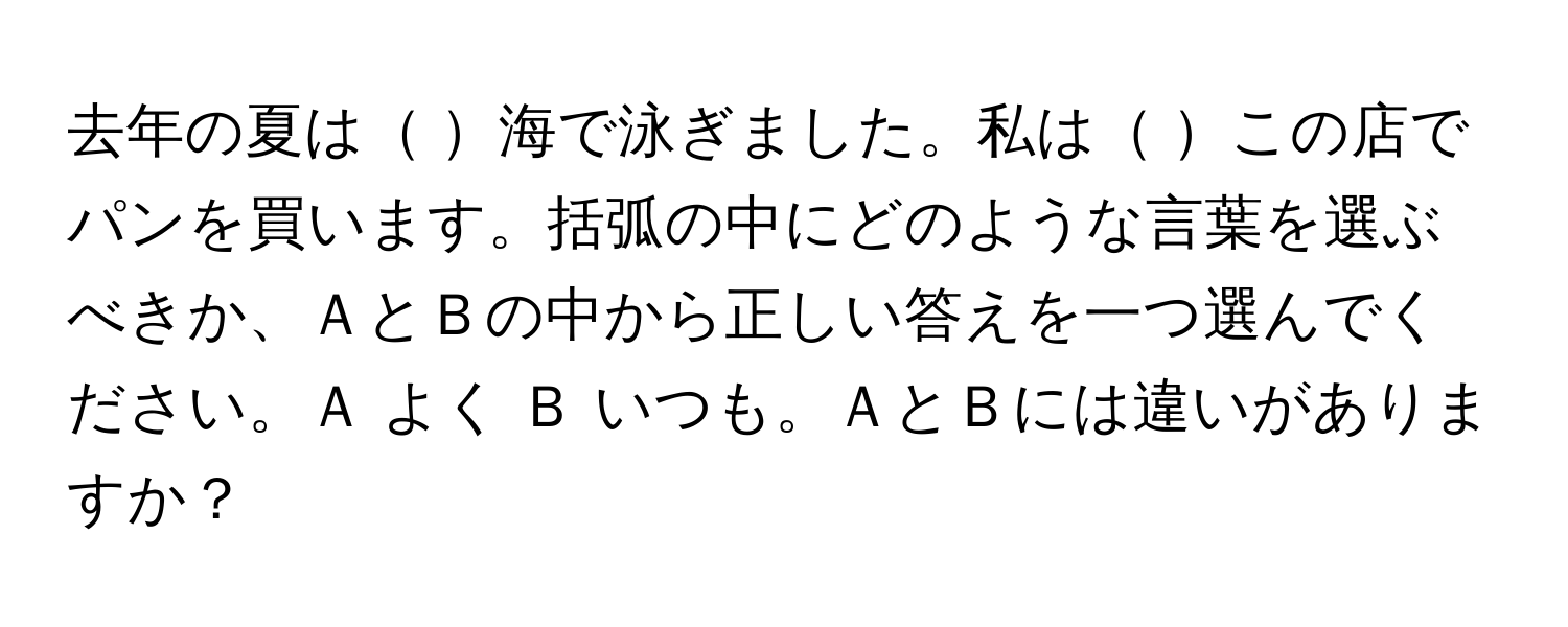 去年の夏は    海で泳ぎました。私は     この店でパンを買います。括弧の中にどのような言葉を選ぶべきか、ＡとＢの中から正しい答えを一つ選んでください。Ａ よく Ｂ いつも。ＡとＢには違いがありますか？