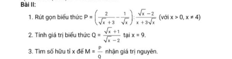 Bài II: 
1. Rút gọn biểu thức P=( 2/sqrt(x)+3 - 1/sqrt(x) ): (sqrt(x)-2)/x+3sqrt(x)  (với x>0,x!= 4)
2. Tính giá trị biểu thức Q= (sqrt(x)+1)/sqrt(x)-2  tại x=9. 
3. Tìm số hữu tỉ x đế M= P/Q  nhận giá trị nguyên.