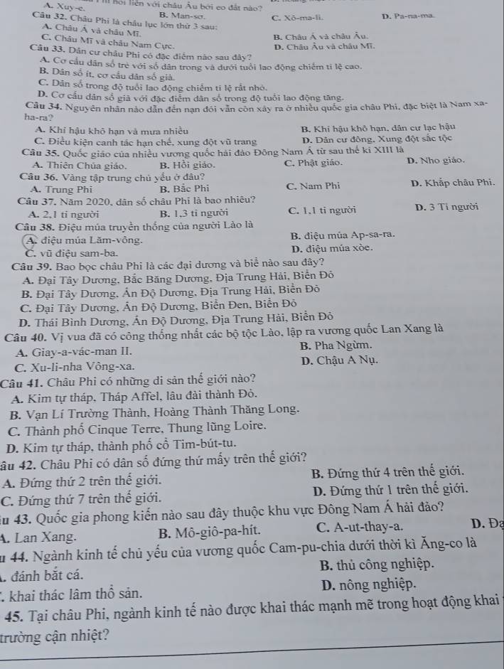 III hội liên với châu Âu bởi co đất nào?
A. Xuy-e. B. Man-sσ. C. Xō-ma-li. D. Pa-na-ma.
Câu 32. Châu Phi là châu lục lớn thứ 3 sau:
A. Châu Á và châu Mĩ.
B. Châu Á và châu Âu.
C. Châu Mĩ và châu Nam Cực.
D. Châu Âu và châu Mĩ.
Câu 33. Dân cư châu Phi có đặc điểm nào sau đây?
A. Cơ cầu dân số trẻ với số dân trong và dưới tuổi lao động chiếm tỉ lệ cao.
B. Dân số ít, cơ cầu dân số giả.
C. Dân số trong độ tuổi lao động chiếm ti lệ rất nhỏ.
D. Cơ cầu dân số giả với đặc điểm dân số trong độ tuổi lao động tăng.
Câu 34. Nguyên nhân nào dân đến nạn đói văn còn xây ra ở nhiều quốc gia châu Phi, đặc biệt là Nam xa-
ha-ra?
A. Khỉ hậu khô hạn và mưa nhiều B. Khí hậu khô hạn, dân cư lạc hậu
C. Điều kiện canh tác hạn chế, xung đột vũ trang D. Dân cư đông, Xung đột sắc tộc
Câu 35. Quốc giáo của nhiều vương quốc hải đảo Đông Nam Á từ sau thế ki XIII là
A. Thiên Chúa giáo. B. Hồi giáo. C. Phật giáo. D. Nho giáo.
Câu 36. Vàng tập trung chủ yểu ở đâu?
A. Trung Phi B. Bắc Phi C. Nam Phi D. Khắp châu Phí.
Câu 37. Năm 2020, dân số châu Phi là bao nhiêu?
A. 2,1 tỉ người B. 1,3 tỉ người C. 1,1 tỉ người D. 3 Tỉ người
Câu 38. Điệu múa truyền thống của người Lào là
A điệu múa Lăm-vông. B. diệu múa Ap-sa-ra.
C. vũ điệu sam-ba. D. diệu múa xòe.
Câu 39. Bao bọc châu Phi là các đại dương và biể nào sau đây?
A. Đại Tây Dương, Bắc Băng Dương, Địa Trung Hải, Biển Đồ
B. Đại Tây Dương, Ấn Độ Dương, Địa Trung Hải, Biền Đỏ
C. Đại Tây Dương, Ấn Độ Dương, Biển Đen, Biển Đô
D. Thái Bình Dương, Ấn Độ Dương, Địa Trung Hải, Biển Đỏ
Câu 40. Vị vua đã có công thống nhất các bộ tộc Lào, lập ra vương quốc Lan Xang là
A. Giay-a-vác-man II. B. Pha Ngừm.
C. Xu-li-nha Vông-xa. D. Chậu A Nụ.
Câu 41. Châu Phi có những di sản thế giới nào?
A. Kim tự tháp. Tháp Affel, lâu đài thành Đỏ.
B. Vạn Lí Trường Thành, Hoàng Thành Thăng Long.
C. Thành phố Cinque Terre, Thung lũng Loire.
D. Kim tự tháp, thành phố cổ Tim-bút-tu.
âu 42. Châu Phi có dân số đứng thứ mấy trên thế giới?
A. Đứng thứ 2 trên thế giới. B. Đứng thứ 4 trên thế giới.
C. Đứng thứ 7 trên thế giới. D. Đứng thứ 1 trên thế giới.
ău 43. Quốc gia phong kiến nào sau đây thuộc khu vực Đông Nam Á hải đảo?
A. Lan Xang. B. Mô-giô-pa-hít. C. A-ut-thay-a. D. Đạ
ău 44. Ngành kinh tế chủ yếu của vương quốc Cam-pu-chia dưới thời kì Ăng-co là
đánh bắt cá. B. thủ công nghiệp.
* khai thác lâm thổ sản. D. nông nghiệp.
45. Tại châu Phi, ngành kinh tế nào được khai thác mạnh mẽ trong hoạt động khai
trường cận nhiệt?