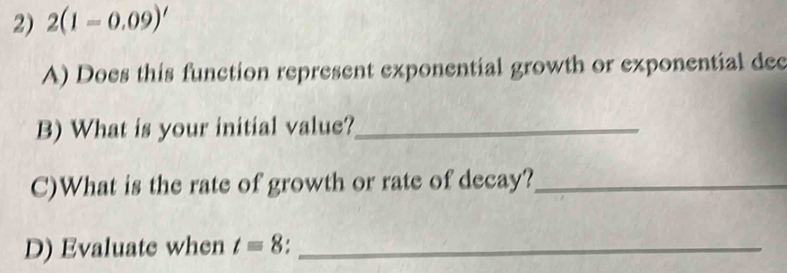 2(1-0.09)'
A) Does this function represent exponential growth or exponential dec 
B) What is your initial value?_ 
C)What is the rate of growth or rate of decay?_ 
D) Evaluate when t=8._