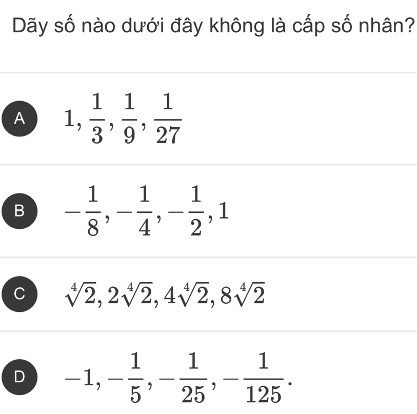 Dãy số nào dưới đây không là cấp số nhân?
A 1,  1/3 ,  1/9 ,  1/27 
B - 1/8 , - 1/4 , - 1/2 , 1
C sqrt[4](2), 2sqrt[4](2), 4sqrt[4](2), 8sqrt[4](2)
D -1, - 1/5 , - 1/25 , - 1/125 .