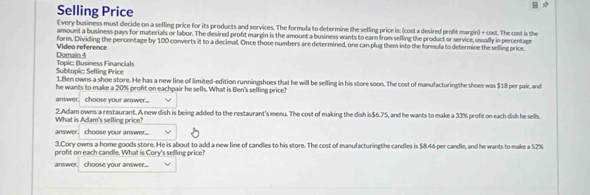 Selling Price 
Every business must decide on a selling price for its products and services. The formula to determine the selling price is: (cost x desired proft margin) + cost. The cost is the 
amount a business pays for materials or labor. The desired proft margin is the amount a business wants to earn from selling the product or service, usually in percentage 
form. Dividing the percentage by 100 converts it to a decimal. Once those numbers are determined, one can plug them into the formula to determine the selling price. 
Video reference 
Domain 4
Topic: Business Financials 
Subtopic: Selling Price 
1.Ben owns a shoe store. He has a new line of limited-edition runningshoes that he will be selling in his store soon. The cost of manufacturingthe shoes was $18 per pair, and 
he wants to make a 20% proft on eachpair he sells. What is Ben's selling price? 
answer. choose your answer... 
2.Adam owns a restaurant. A new dish is being added to the restaurant's menu. The cost of making the dish is $6.75, and he wants to make a 33% proft on each dish he sells. 
What is Adam's selling price? 
answer. choose your answer... 
3.Cory owns a home goods store. He is about to add a new line of candles to his store. The cost of manufacturingthe candles is $8.46 per candle, and he wants to make a 52%
proft on each candle. What is Cory's selling price? 
answer. choose your answer...