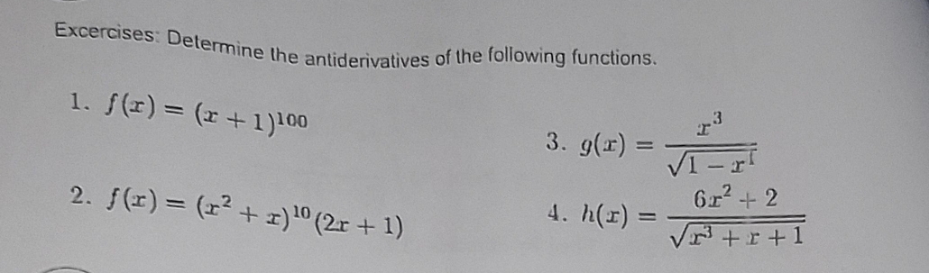 Excercises: Determine the antiderivatives of the following functions. 
1. f(x)=(x+1)^100
3. g(x)= x^3/sqrt(1-x^4) 
2. f(x)=(x^2+x)^10(2x+1)
4. h(x)= (6x^2+2)/sqrt(x^3+x+1) 