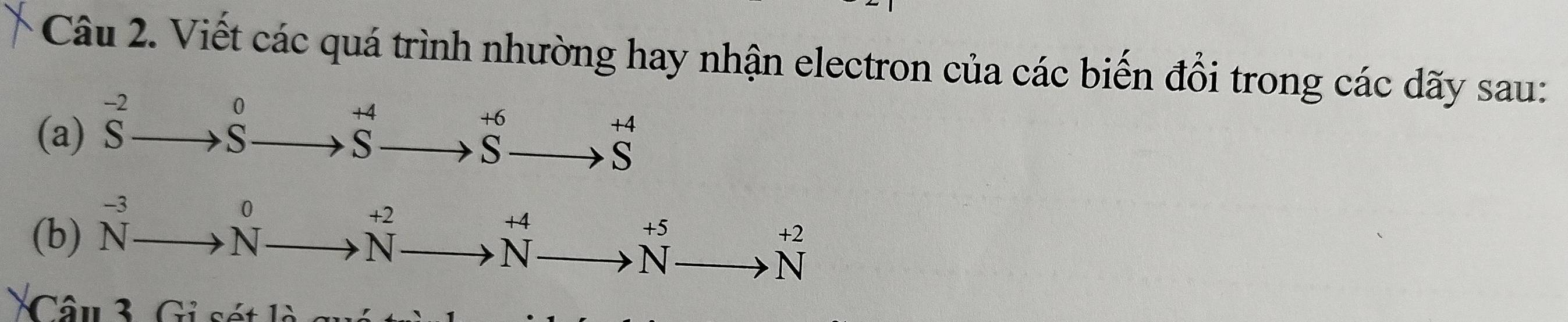 Viết các quá trình nhường hay nhận electron của các biến đổi trong các dãy sau:
beginarrayr -2 Sendarray
0
+4
+6
+4
(a)
S
S
a ≤slant
S
、 
(b) beginarrayr -3 Nendarray N^0
+2
+4
+5
N a
+2
N
N
N
Câu 3. Gi sét là