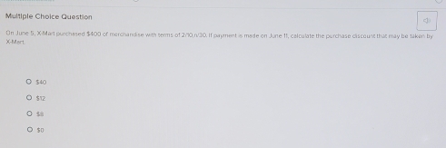 Question
X-Mort On June 5, X-Mart purchased $400 of merchandise with serms of 2/10, n/30. If payment is made on June 11, calculate the purchase discount that may be taken by
$40
$12
$8
$0