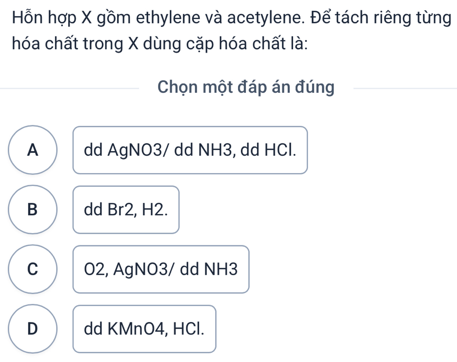 Hỗn hợp X gồm ethylene và acetylene. Để tách riêng từng
hóa chất trong X dùng cặp hóa chất là:
Chọn một đáp án đúng
A dd AgNO3/ dd NH3, dd HCl.
B dd Br2, H2.
C O2, AgNO3/ dd NH3
D dd KMnO4, HCl.