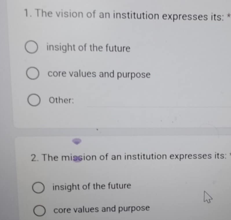 The vision of an institution expresses its: *
insight of the future
core values and purpose
Other:
2. The mission of an institution expresses its:
insight of the future
core values and purpose