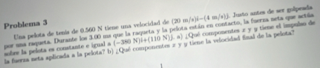 Una pelota de tenís de 0.560 N tiene una velocidad de (20m/s)i-(4m/s)j. Justo antes de ser golpeada 
Problema 3
(-380N)i+(110N)j ( a) ¿Qué componentes x y y tiene el impulso de 
por una raqueta. Durante los 3.00 ms que la raqueta y la pelota están en contacto, la fuerza neta que actña 
sobre la pelota es constante e igual a la fuerza neta aplicada a la pelota? b) ¿Qué componentes x y y tiene la velocidad final de la pelota?