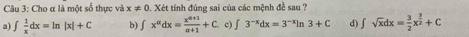 Cho α là một số thực và x!= 0. Xét tính đúng sai của các mệnh đề sau ?
a) ∈t  1/x dx=ln |x|+C b) ∈t x^(alpha)dx= (x^(alpha +1))/alpha +1 +C c) ∈t 3^(-x)dx=3^(-x)ln 3+C d) ∈t sqrt(x)dx= 3/2 x^(frac 3)2+C