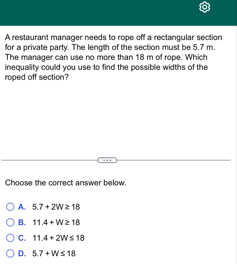 A restaurant manager needs to rope off a rectangular section
for a private party. The length of the section must be 5.7 m.
The manager can use no more than 18 m of rope. Which
inequality could you use to find the possible widths of the
roped off section?
Choose the correct answer below.
A. 5.7+2W≥ 18
B. 11.4+W≥ 18
C. 11.4+2W≤ 18
D. 5.7+W≤ 18