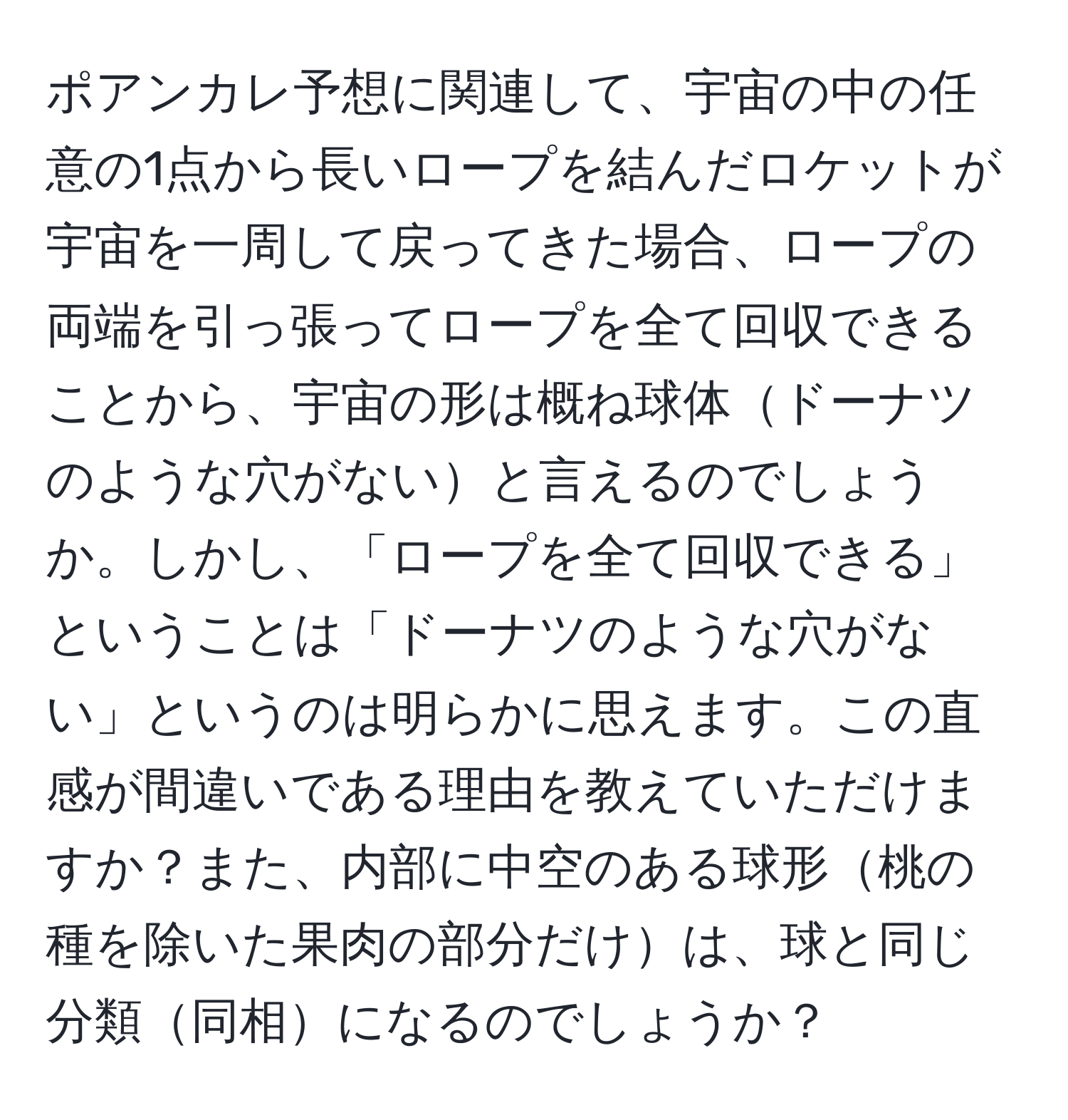 ポアンカレ予想に関連して、宇宙の中の任意の1点から長いロープを結んだロケットが宇宙を一周して戻ってきた場合、ロープの両端を引っ張ってロープを全て回収できることから、宇宙の形は概ね球体ドーナツのような穴がないと言えるのでしょうか。しかし、「ロープを全て回収できる」ということは「ドーナツのような穴がない」というのは明らかに思えます。この直感が間違いである理由を教えていただけますか？また、内部に中空のある球形桃の種を除いた果肉の部分だけは、球と同じ分類同相になるのでしょうか？