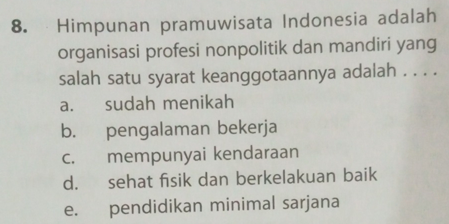 Himpunan pramuwisata Indonesia adalah
organisasi profesi nonpolitik dan mandiri yang
salah satu syarat keanggotaannya adalah . . . .
a. sudah menikah
b. pengalaman bekerja
c. mempunyai kendaraan
d. sehat fisik dan berkelakuan baik
e. pendidikan minimal sarjana