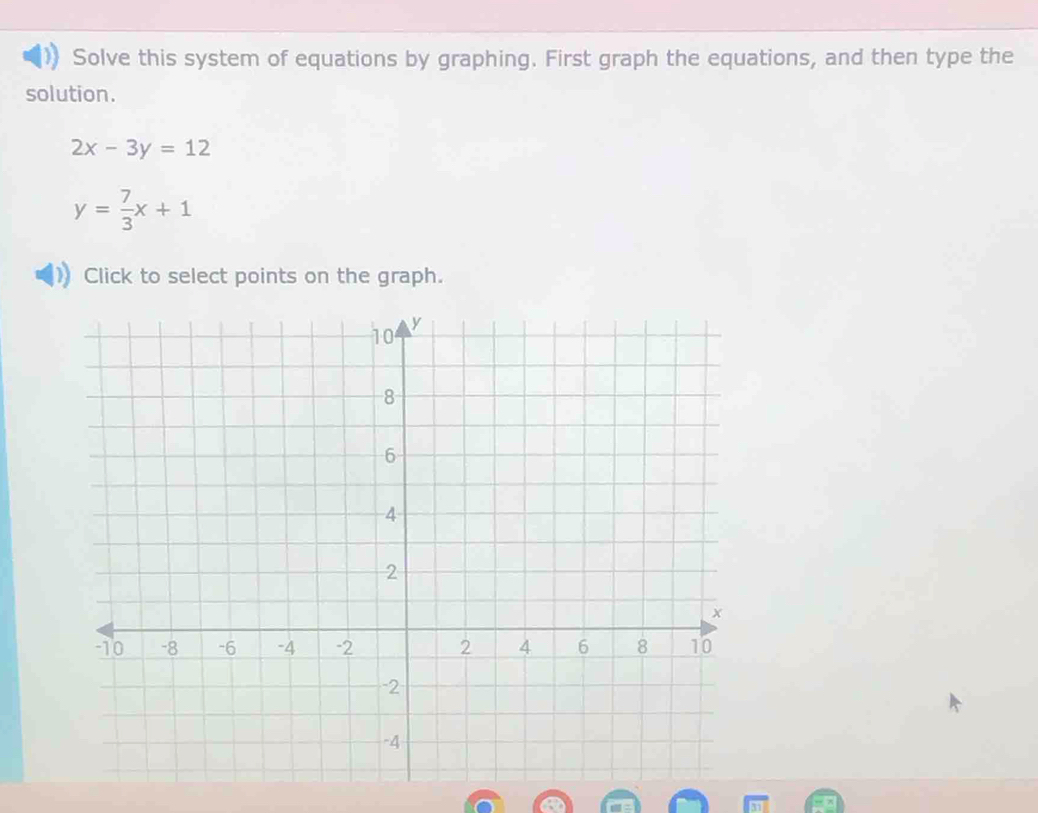 Solve this system of equations by graphing. First graph the equations, and then type the
solution.
2x-3y=12
y= 7/3 x+1
Click to select points on the graph.