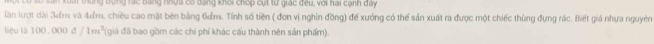 xuất thung đựng rác Bằng nhựa có đạng khỏi chop cụt từ giác đều, với hai cạnh đây 
lần lượt dài 3ơm và 4ơm, chiều cao mặt bên bằng 6ơm. Tính số tiền ( đơn vị nghìn đồng) đế xưởng có thể sản xuất ra được một chiếc thùng đựng rác. Biết giá nhựa nguyên 
liệu là 100.000d/1m^2 (giá đã bao gồm các chi phí khác cấu thành nên sản phẩm).