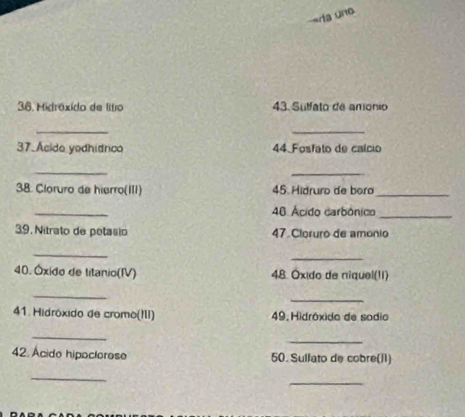 «ria uno 
36. Midróxido de lítio 43. Sulfato de anonio 
_ 
_ 
37.Ácido yodhídrico 44 Fosfato de caício 
_ 
_ 
38. Cloruro de hierro(III) 45. Hidruro de boro_ 
_ 
46 Ácido carbónico_ 
39. Nitrato de petasio 47 Cloruro de amonio 
_ 
_ 
40. Óxido de litanio(IV) 48 Óxido de niquel(II) 
_ 
_ 
41. Hidróxido de cromo(III) 49. Hidróxido de sodio 
_ 
_ 
42 Ácido hipoclorose 50. Sullato de cobre(1) 
_ 
_