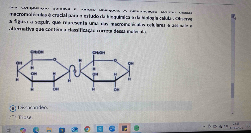 ua compo siçã o qu a u D iu i
macromoléculas é crucial para o estudo da bioquímica e da biologia celular. Observe
a figura a seguir, que representa uma das macromoléculas celulares e assinale a
alternativa que contém a classificação correta dessa molécula.
Dissacarídeo.
Triose.
22:31
zm 17/02/2025