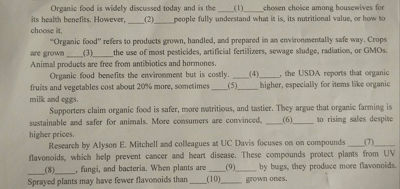 Organic food is widely discussed today and is the _(1)_ chosen choice among housewives for 
its health benefits. However, _(2)_ people fully understand what it is, its nutritional value, or how to 
choose it. 
“Organic food” refers to products grown, handled, and prepared in an environmentally safe way. Crops 
are grown _(3)_ the use of most pesticides, artificial fertilizers, sewage sludge, radiation, or GMOs. 
Animal products are free from antibiotics and hormones. 
Organic food benefits the environment but is costly. _(4)_ , the USDA reports that organic 
fruits and vegetables cost about 20% more, sometimes _(5)_ higher, especially for items like organic 
milk and eggs. 
Supporters claim organic food is safer, more nutritious, and tastier. They argue that organic farming is 
sustainable and safer for animals. More consumers are convinced, _(6)_ to rising sales despite 
higher prices. 
Research by Alyson E. Mitchell and colleagues at UC Davis focuses on on compounds _(7)_ 
flavonoids, which help prevent cancer and heart disease. These compounds protect plants from UV 
_(8)_ , fungi, and bacteria. When plants are _(9)_ by bugs, they produce more flavonoids. 
Sprayed plants may have fewer flavonoids than _(10)_ grown ones.