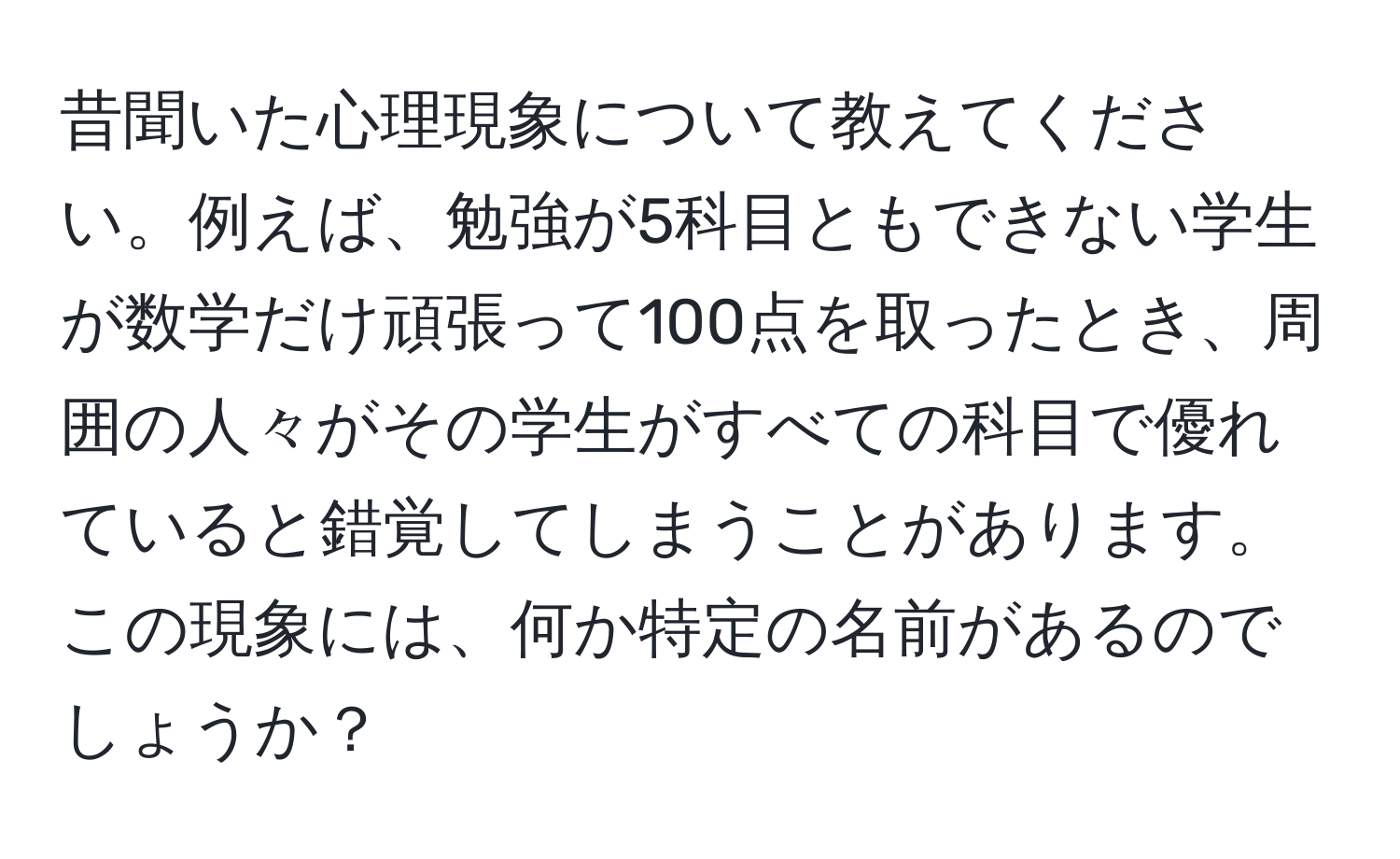 昔聞いた心理現象について教えてください。例えば、勉強が5科目ともできない学生が数学だけ頑張って100点を取ったとき、周囲の人々がその学生がすべての科目で優れていると錯覚してしまうことがあります。この現象には、何か特定の名前があるのでしょうか？