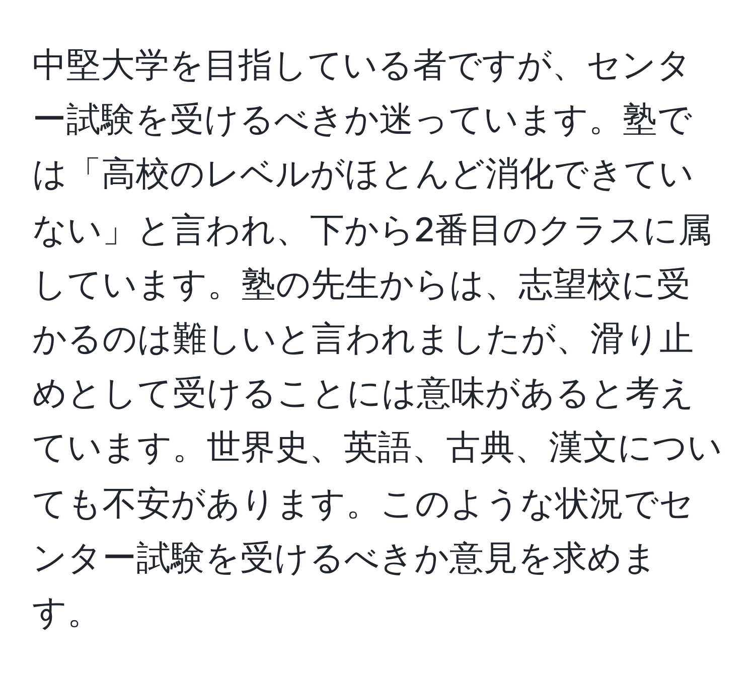 中堅大学を目指している者ですが、センター試験を受けるべきか迷っています。塾では「高校のレベルがほとんど消化できていない」と言われ、下から2番目のクラスに属しています。塾の先生からは、志望校に受かるのは難しいと言われましたが、滑り止めとして受けることには意味があると考えています。世界史、英語、古典、漢文についても不安があります。このような状況でセンター試験を受けるべきか意見を求めます。