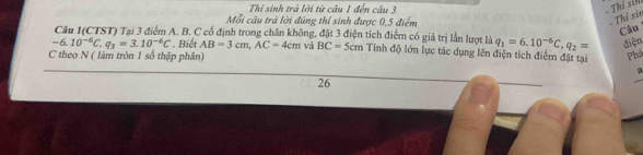 Thí sinh trả lời từ câu 1 đến câu 3 
- Thí siN 
Mỗi câu trả lời đúng thí sinh được 0, 5 điểm 
- Thí sin 
Câu 
Câu I(CTST) Tại 3 điểm A. B. C cố định trong chân không, đặt 3 điện tích điểm có giá trị lần lượt là q_1=6.10^(-6)C, q_2= điện
-6.10^(-6)C, q_3=3.10^(-6)C. Biết AB=3cm, AC=4cm và BC=5cm Tinh độ lớn lực tác dụng lên điện tích điểm đặt tại Phả 
C theo N ( làm tròn 1 số thập phân) 
a 
26