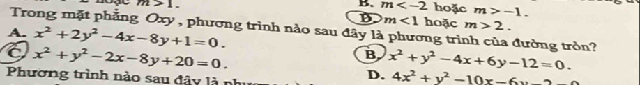 B. m hoặc m>-1.
m>1. hoặc m>2.
D m<1</tex> 
Trong mặt phẳng Oxy , phương trình nào sau đây là phương trình của đường tròn?
A. x^2+2y^2-4x-8y+1=0.
x^2+y^2-2x-8y+20=0.
B x^2+y^2-4x+6y-12=0. 
Phương trình nào sau đây là nh
D. 4x^2+y^2-10x-6y-2