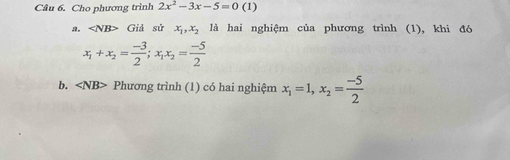 Cho phương trình 2x^2-3x-5=0 (1)
a. ∠ NB> Giả sử x_1, x_2 là hai nghiệm của phương trình (1), khi đó
x_1+x_2= (-3)/2 ; x_1x_2= (-5)/2 
b. ∠ NB> Phương trình (1) có hai nghiệm x_1=1, x_2= (-5)/2 