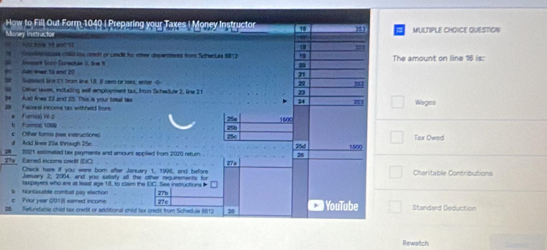 How to Fill Out Form 1040 | Preparing your Taxes | Money Instructor 18
Money Instructor 151 MULTIPLE CHOICE QUESTION
Al Now t mat 12 1
N fesmronatale cril8 tas arnit or cadit for other deperidents from Scheckule BB12 10 The amount on line 16 is:

* 406 am tà and 20 21 157
Supornd frm 2 1 from áre 18, 0 cero c lasa, enter -0 22
83 Other texes, Inctuding saif-employment twx, from Schadule 2. line 21
be And fines 22 and 25. This is your total bw
a 353 □
58 Facerai income tax withheld from: Wages
e Form(s) -2
b. For(s) 1099 25b 25a 1600
c Other forss (see instructions) 25c Tax Owed
d Add lines 25a through 25c 25d 1500
28_ 2021 estimated tax payments and amount applied from 2020 retum. 28
27a Earned income credit (EIC) 27 m
Check here if you were born after January 1, 1998, and before
January 2, 2004. and you satisfy all the other rquirements for Charitable Contributions
taxpayers who are at least age 18, to claim the EIC. See instructions
b Nontaxable combat pay election 27b
c Prior year (2019) eamed income 27c YouTube
>
Refundable child tax credit or additional child tax credit from Schedule 8812 28 Standard Deduction
Rewatch