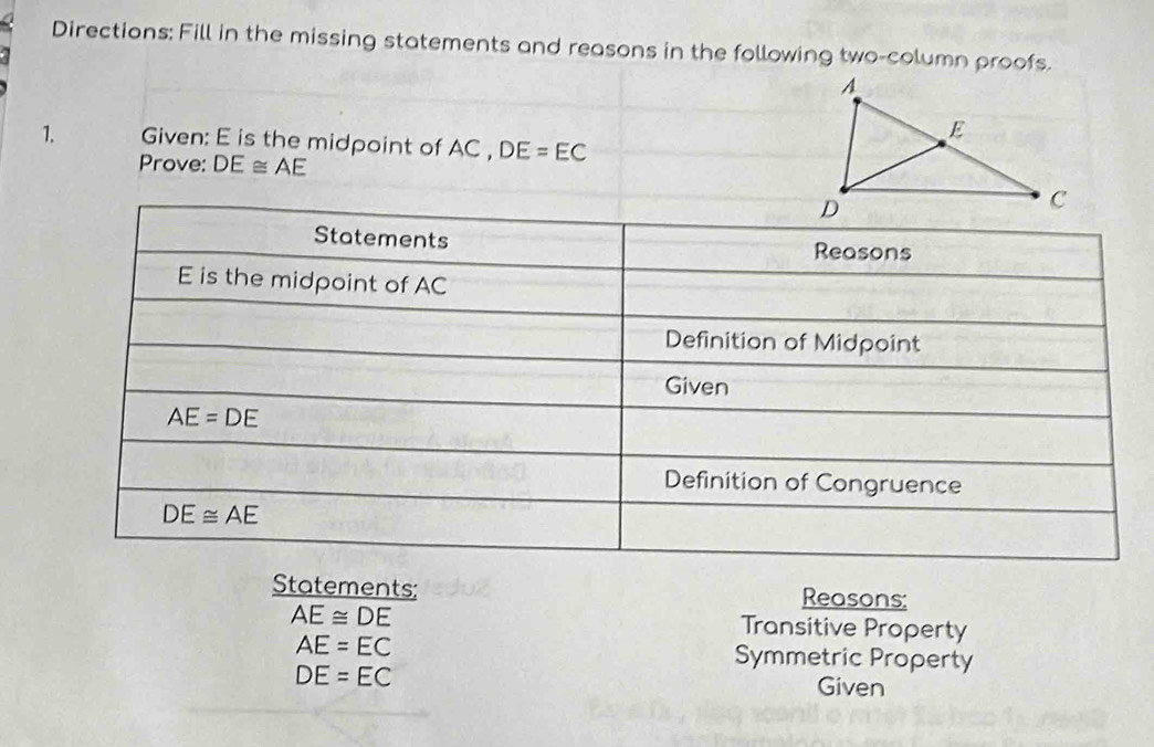 Directions: Fill in the missing statements and reasons in the following two-column proofs.
1. Given: E is the midpoint of AC , DE=EC
Prove: DE≌ AE
Statements: Reasons:
AE≌ DE
Transitive Property
AE=EC Symmetric Property
DE=EC Given