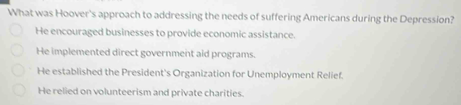 What was Hoover's approach to addressing the needs of suffering Americans during the Depression?
He encouraged businesses to provide economic assistance.
He implemented direct government aid programs.
He established the President's Organization for Unemployment Relief.
He relied on volunteerism and private charities.