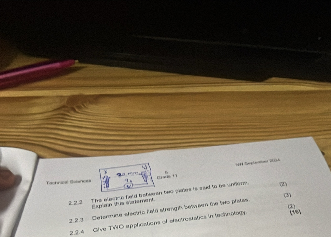 NW/September 2024 
Grade 11 
Tachnical Sciences 
2.2.2 The electric field between two plates is said to be uniform. (2) 
(3) 
Explain this statement. 
(2) 
2.2.3 Determine electric field strength between the two plates. 
2.2.4 Give TWO applications of electrostatics in technology 
[16]