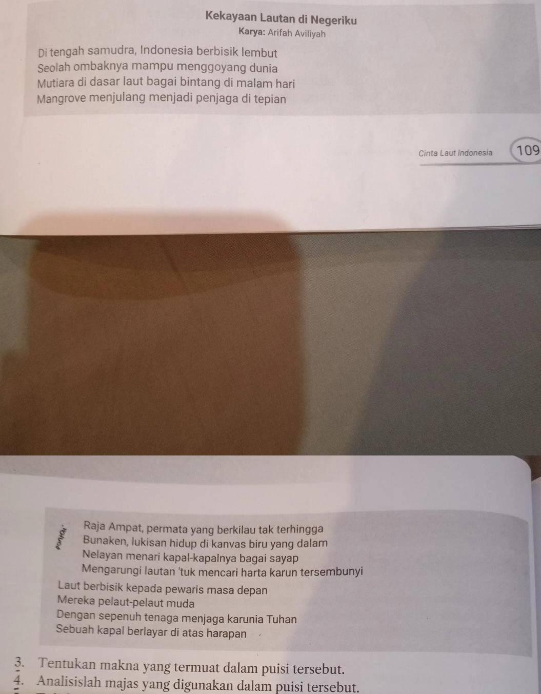 Kekayaan Lautan di Negeriku 
Karya: Arifah Aviliyah 
Di tengah samudra, Indonesia berbisik lembut 
Seolah ombaknya mampu menggoyang dunia 
Mutiara di dasar laut bagai bintang di malam hari 
Mangrove menjulang menjadi penjaga di tepian 
Cinta Laut Indonesia 109 
Raja Ampat, permata yang berkilau tak terhingga 
Bunaken, lukisan hidup di kanvas biru yang dalam 
Nelayan menari kapal-kapalnya bagai sayap 
Mengarungi lautan 'tuk mencari harta karun tersembunyi 
Laut berbisik kepada pewaris masa depan 
Mereka pelaut-pelaut muda 
Dengan sepenuh tenaga menjaga karunia Tuhan 
Sebuah kapal berlayar di atas harapan 
3. Tentukan makna yang termuat dalam puisi tersebut. 
4. Analisislah majas yang digunakan dalam puisi tersebut.