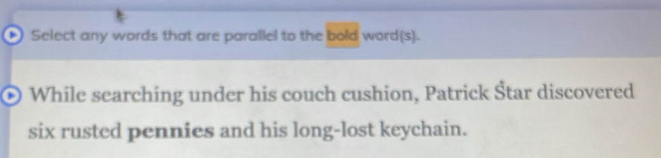 Select any words that are parallel to the bold word(s). 
While searching under his couch cushion, Patrick Štar discovered 
six rusted pennies and his long-lost keychain.