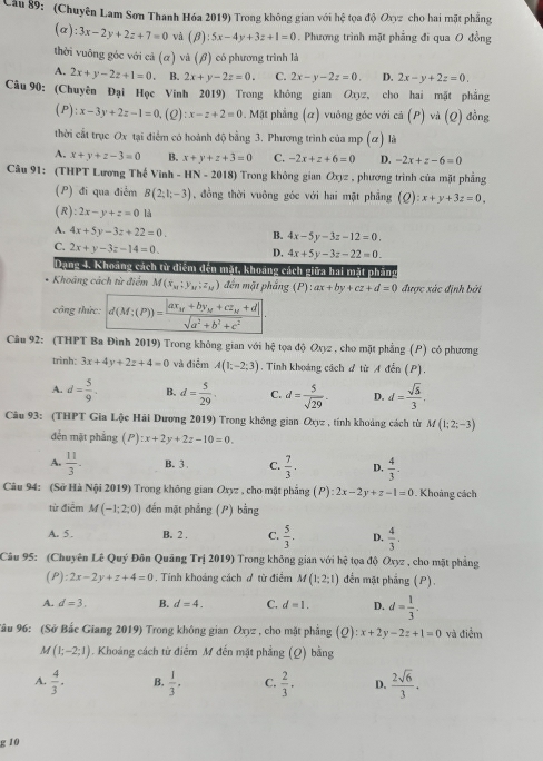 (Chuyên Lam Sơn Thanh Hóa 2019) Trong không gian với hệ tọa độ Oxyz cho hai mặt phẳng
(a) :3x-2y+2z+7=0 và (beta ):5x-4y+3z+1=0. Phương trình mặt phẳng đi qua O đồng
thời vuỡng góc với cả (α) và (β) có phương trình là
A. 2x+y-2z+1=0 B. 2x+y-2z=0. C. 2x-y-2z=0. D. 2x-y+2z=0.
Câu 90: (Chuyên Đại Học Vinh 2019) Trong không gian Oxyz, cho hai mặt phẳng
(P) :x-3y+2z-1=0 (2) :x-z+2=0. Mặt phẳng (α) vuông góc với cả (P) và (Q) đồng
thời cất trục Ox tại điểm có hoành độ bằng 3. Phương trình của mp (ơ) là
A. x+y+z-3=0 B. x+y+z+3=0 C. -2x+z+6=0 D. -2x+z-6=0
Câu 91: (THPT Lương Thế Vinh HN-2018) Trong không gian Oxyz , phương trình của mặt phẳng
(P) đi qua điểm B(2;1;-3) , đồng thời vuông góc với hai mặt phẳng (Q):x+y+3z=0.
(R) :2x-y+z=0 là
A. 4x+5y-3z+22=0. B. 4x-5y-3z-12=0.
C. 2x+y-3z-14=0 D. 4x+5y-3z-22=0.
Dang 4. Khoảng cách từ diểm đến mặt, khoảng cách giữa hai mặt phẳng
Khoâng cách từ điểm M(x_M;y_M;z_M) đến mặt phẳng (P): ax+by+cz+d=0 được xác định bởi
công thức: d(M;(P))=frac |ax_M+by_M+cz_M+d|sqrt(a^2+b^2+c^2).
Câu 92: (THPT Ba Đình 2019) Trong không gian với hệ tọa độ Oxyz , cho mặt phẳng (P) có phương
trình: 3x+4y+2z+4=0 và điểm A(1;-2;3). Tinh khoảng cách # từ A đến (P).
A. d= 5/9 . B, d= 5/29 . C. d= 5/sqrt(29) . D. d= sqrt(5)/3 .
Câu 93: (THPT Gia Lộc Hải Dương 2019) Trong không gian Oxyz , tính khoảng cách từ M(1;2;-3)
đến mặt phẳng (P) :x+2y+2z-10=0.
A.  11/3 - B. 3 C.  7/3 . D.  4/3 .
Câu 94: (Sở Hà Nội 2019) Trong không gian Oxyz , cho mặt phẳng (P) ):2x-2y+z-1=0 Khoảng cách
từ điểm M(-1;2;0) đến mặt phẳng (P) bằng
A. 5 . B. 2 . C.  5/3 . D.  4/3 .
Câu 95: (Chuyên Lê Quý Đôn Quảng Trị 2019) Trong không gian với hệ tọa độ Oxyz , cho mặt phẳng
(P) :2x-2y+z+4=0. Tính khoảng cách ơ từ điểm M(1;2;1) đến mật phẳng (P).
A. d=3. B. d=4. C. d=1. D. d= 1/3 .
Sâu 96: (Sở Bắc Giang 2019) Trong không gian Oxyz , cho mặt phẳng (Q):x+2y-2z+1=0 và điểm
M(1;-2;1). Khoáng cách từ điểm M đến mặt phẳng (Q) bằng
A.  4/3 . B.  1/3 · C.  2/3 . D.  2sqrt(6)/3 .
g 10