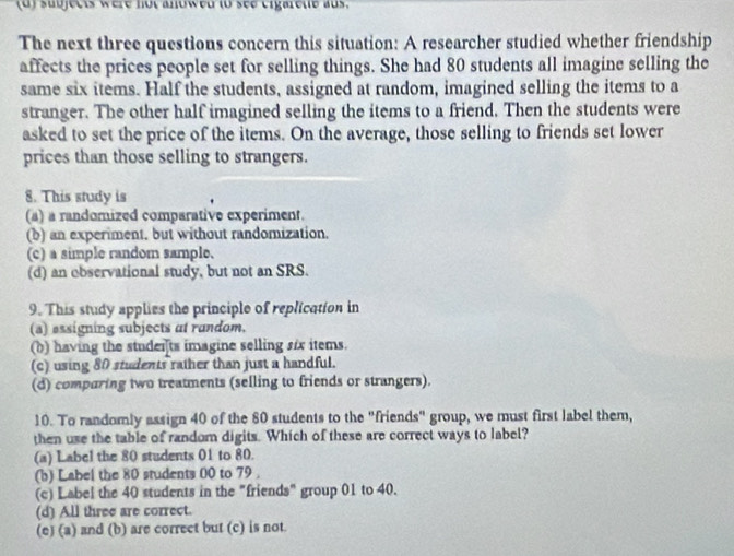 sudjects were hut anowed (o see eigareue aus.
The next three questions concern this situation: A researcher studied whether friendship
affects the prices people set for selling things. She had 80 students all imagine selling the
same six items. Half the students, assigned at random, imagined selling the items to a
stranger. The other half imagined selling the items to a friend. Then the students were
asked to set the price of the items. On the average, those selling to friends set lower
prices than those selling to strangers.
8. This study is
(a) a randomized comparative experiment.
(b) an experiment, but without randomization.
(c) a simple random sample.
(d) an observational study, but not an SRS.
9. This study applies the principle of replication in
(a) essigning subjects at random.
(b) having the studerts imagine selling s/x items.
(c) using 80 students rather than just a handful.
(d) comparing two treatments (selling to friends or strangers).
10. To randomly assign 40 of the 80 students to the "friends" group, we must first label them,
then use the table of random digits. Which of these are correct ways to label?
(a) Label the 80 students 01 to 80.
(b) Label the 80 students 00 to 79.
(c) Label the 40 students in the "friends" group 01 to 40.
(d) All three are correct.
(e) (a) and (b) are correct but (c) is not.