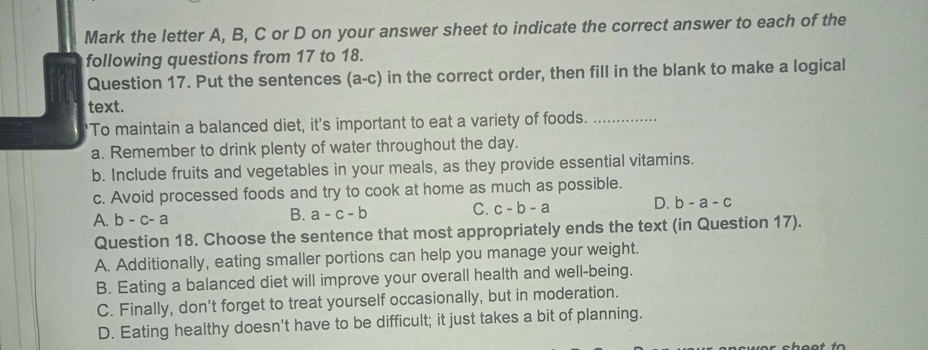 Mark the letter A, B, C or D on your answer sheet to indicate the correct answer to each of the
following questions from 17 to 18.
Question 17. Put the sentences (a-c) in the correct order, then fill in the blank to make a logical
text.
"To maintain a balanced diet, it's important to eat a variety of foods._
a. Remember to drink plenty of water throughout the day.
b. Include fruits and vegetables in your meals, as they provide essential vitamins.
c. Avoid processed foods and try to cook at home as much as possible.
D.
A. b-c-a
B. a-c-b
C. c-b-a b-a-c
Question 18. Choose the sentence that most appropriately ends the text (in Question 17).
A. Additionally, eating smaller portions can help you manage your weight.
B. Eating a balanced diet will improve your overall health and well-being.
C. Finally, don't forget to treat yourself occasionally, but in moderation.
D. Eating healthy doesn't have to be difficult; it just takes a bit of planning.