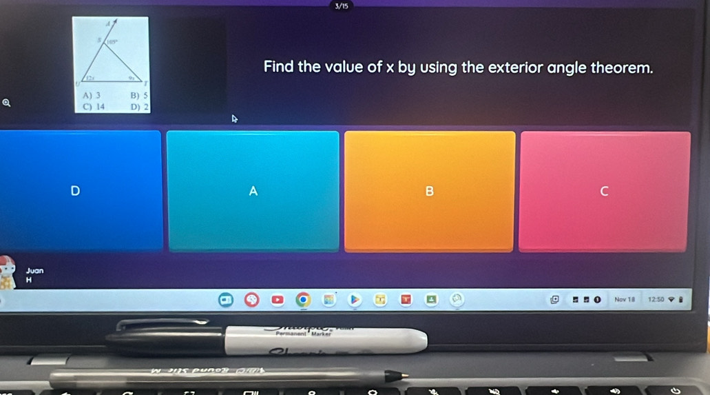 3/15
Find the value of x by using the exterior angle theorem.
A) 3 B) 5
a
C) 14 D) 2
D
A
B
C
Juan
H
Nov 18 12:50
Permanent "  Marker
'     s pu er   ( m