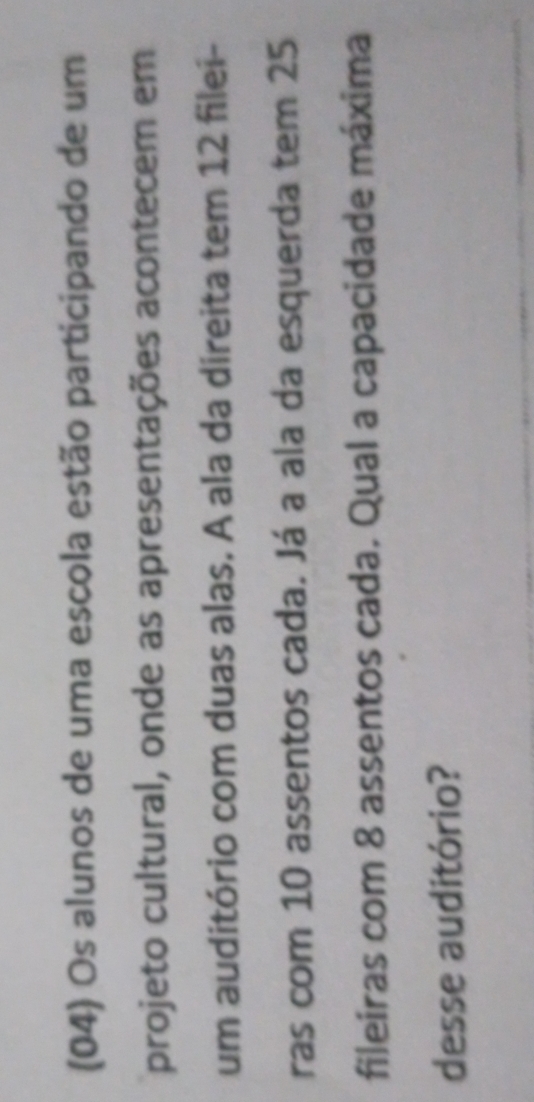 (04) Os alunos de uma escola estão participando de um 
projeto cultural, onde as apresentações acontecem em 
um auditório com duas alas. A ala da direita tem 12 filei- 
ras com 10 assentos cada. Já a ala da esquerda tem 25
fileiras com 8 assentos cada. Qual a capacidade máxima 
desse auditório?