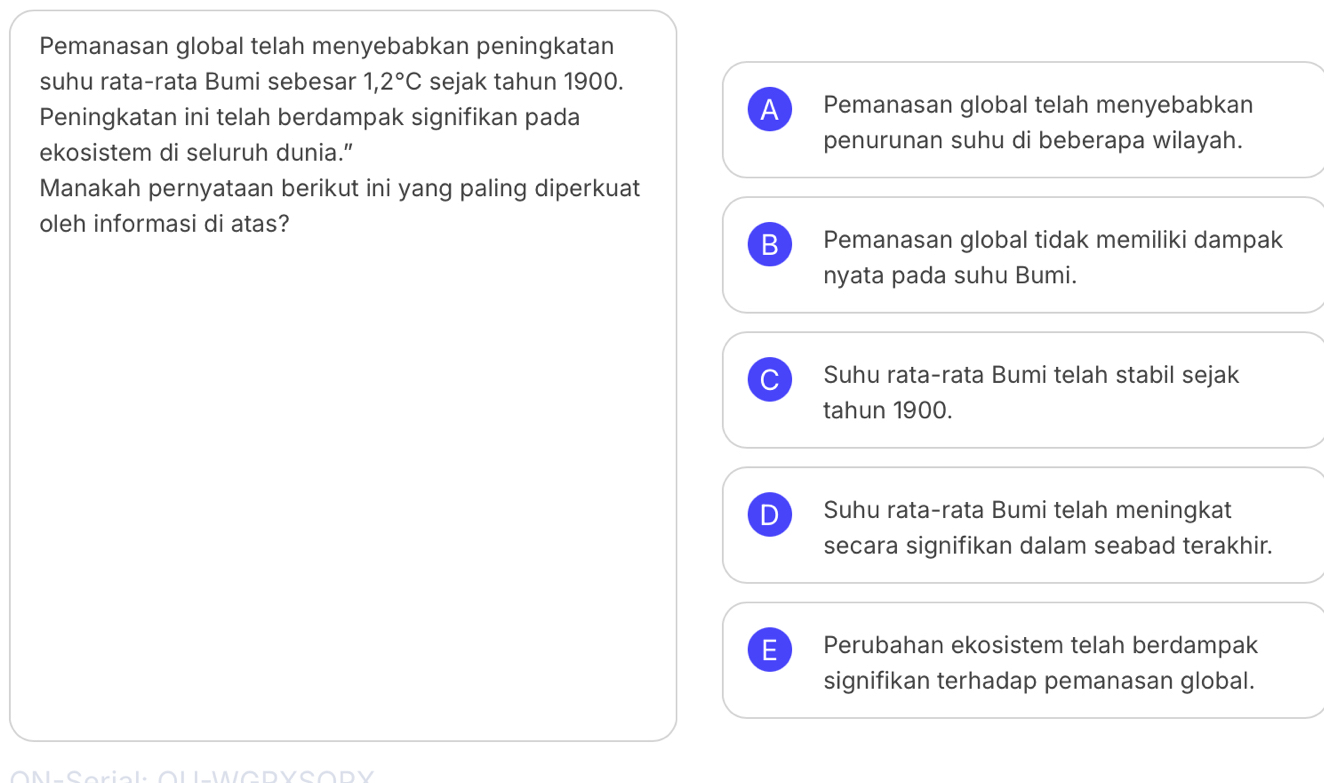 Pemanasan global telah menyebabkan peningkatan
suhu rata-rata Bumi sebesar 1,2°C sejak tahun 1900.
Peningkatan ini telah berdampak signifikan pada
A Pemanasan global telah menyebabkan
ekosistem di seluruh dunia.” penurunan suhu di beberapa wilayah.
Manakah pernyataan berikut ini yang paling diperkuat
oleh informasi di atas?
B Pemanasan global tidak memiliki dampak
nyata pada suhu Bumi.
Suhu rata-rata Bumi telah stabil sejak
tahun 1900.
D Suhu rata-rata Bumi telah meningkat
secara signifikan dalam seabad terakhir.
E Perubahan ekosistem telah berdampak
signifikan terhadap pemanasan global.
LWADVCODY