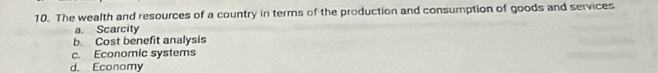 The wealth and resources of a country in terms of the production and consumption of goods and services
a. Scarcity
b Cost benefit analysis
c. Economic systems
d. Economy