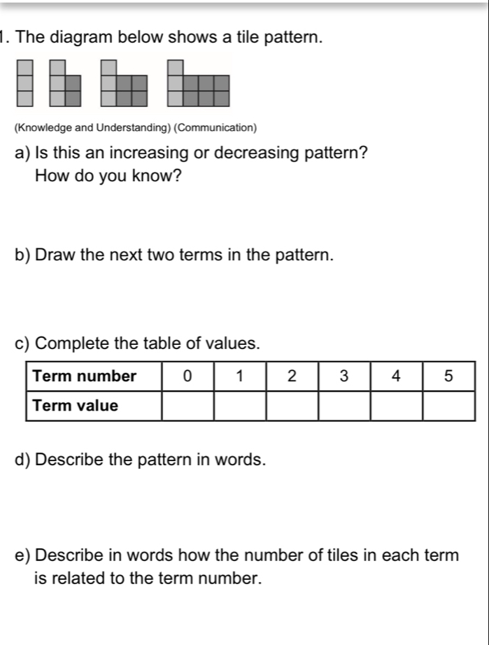 The diagram below shows a tile pattern. 
(Knowledge and Understanding) (Communication) 
a) Is this an increasing or decreasing pattern? 
How do you know? 
b) Draw the next two terms in the pattern. 
c) Complete the table of values. 
d) Describe the pattern in words. 
e) Describe in words how the number of tiles in each term 
is related to the term number.