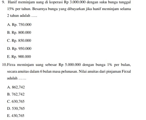 Hanif meminjam uang di koperasi Rp 3.000.000 dengan suku bunga tunggal
15% per tahun. Besarnya bunga yang dibayarkan jika hanif meminjam selama
2 tahun adalah ……
A. Rp. 750.000
B. Rp. 800.000
C. Rp. 850.000
D. Rp. 950.000
E. Rp, 900,000
10.Firza meminjam uang sebesar Rp 5.000.000 dengan bunga 1% per bulan,
secara anuitas dalam 6 bulan masa pelunasan. Nilai anuitas dari pinjaman Firzal
adalah ……
A. 862,742
B. 762,742
C. 630,765
D. 530,765
E. 430,765