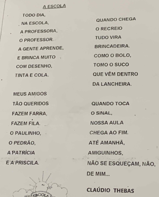 A ESCOLA 
TODO DIA, 
NA ESCOLA, QUANDO CHEGA 
A PROFESSORA, O RECREIO 
O PROFESSOR. TUDO VIRA 
A GENTE APRENDE, BRINCADEIRA. 
E BRINCA MUITO COMO O BOLO, 
COM DESENHO, TOMO O SUCO 
TINTA E COLA. QUE VÊM DENTRO 
DA LANCHEIRA. 
MEUS AMIGOS 
TÃO QUERIDOS QUANDO TOCA 
FAZEM FARRA, O SINAL, 
FAZEM FİLA. NOSSA AULA 
O PAULINHO, CHEGA AO FIM. 
O PEDRÃO, ATÉ AMAnHã, 
A PATRÍCIA AMIGUINHOS, 
E A PRISCILA. Não Se Esqueçam, não, 
DE MIM... 
CLAÚDIO THEBAS