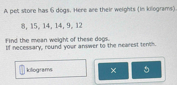 A pet store has 6 dogs. Here are their weights (in kilograms).
8, 15, 14, 14, 9, 12
Find the mean weight of these dogs. 
If necessary, round your answer to the nearest tenth.
kilograms × 5