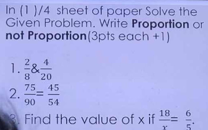 In (1 )/4 sheet of paper Solve the 
Given Problem. Write Proportion or 
not Proportion(3pts each +1) 
1.  2/8  8*  4/20 
2.  75/90 = 45/54 
3. Find the value of x if  18/x = 6/5 .