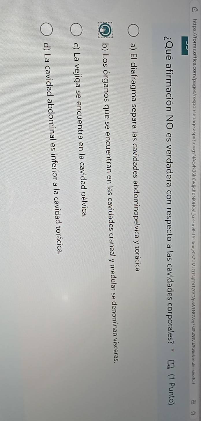 ¿Qué afirmación NO es verdadera con respecto a las cavidades corporales? * (1 Punto)
a) El diafragma separa las cavidades abdominopelvica y torácica
b) Los órganos que se encuentran en las cavidades craneal y medular se denominan vísceras.
c) La vejiga se encuentra en la cavidad pélvica.
d) La cavidad abdominal es inferior a la cavidad torácica.