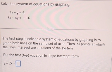 Solve the system of equations by graphing.
2x-y=6
8x-4y=-16
The first step in solving a system of equations by graphing is to
graph both lines on the same set of axes. Then, all points at which
the lines intersect are solutions of the system.
Put the first (top) equation in slope-intercept form.
y=2x-□