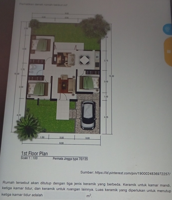 Perhatikan denah rumah berik u in 
1st Floor Plan 
Scale 1:100 Permata Jingga type 70/135 
Sumber: https://id.pinterest.com/pin/1900024836972257/ 
Rumah tersebut akan ditutup dengan tiga jenis keramik yang berbeda. Keramik untuk kamar mandi, 
ketiga kamar tidur, dan keramik untuk ruangan lainnya. Luas keramik yang diperlukan untuk menutup 
ketiga kamar tidur adalah m^2.