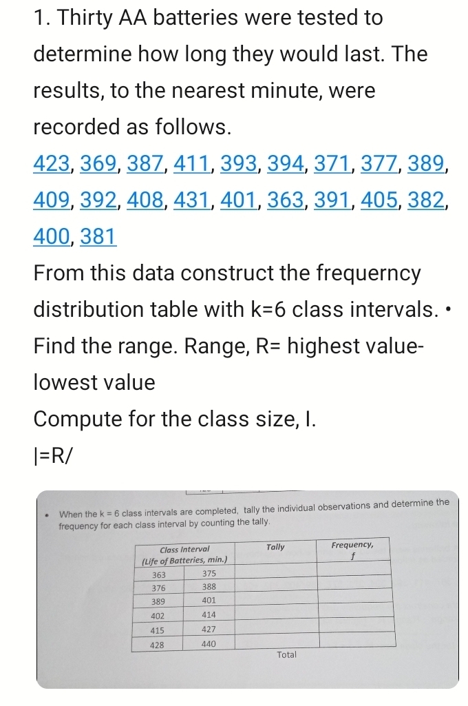 Thirty AA batteries were tested to 
determine how long they would last. The 
results, to the nearest minute, were 
recorded as follows.
423, 369, 387, 411, 393, 394, 371, 377, 389,
409, 392, 408, 431, 401, 363, 391, 405, 382,
400, 381
From this data construct the frequerncy 
distribution table with k=6 class intervals. • 
Find the range. Range, R= highest value- 
lowest value 
Compute for the class size, I.
I=R/
When the k=6 class intervals are completed, tally the individual observations and determine the 
frequency for each class interval by counting the tally.