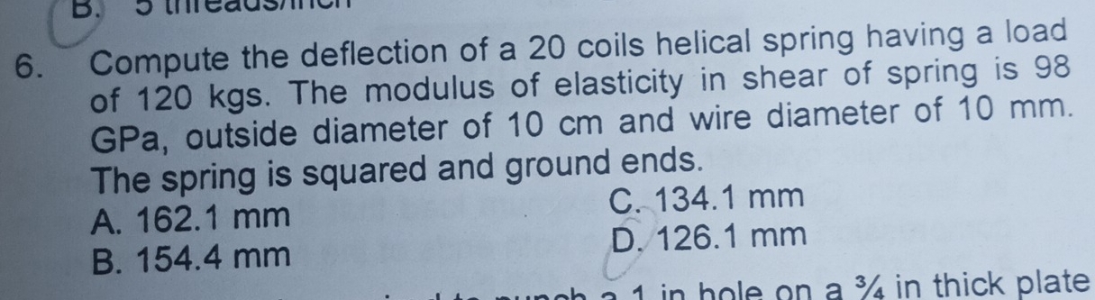 5 threads
6. Compute the deflection of a 20 coils helical spring having a load
of 120 kgs. The modulus of elasticity in shear of spring is 98
GPa, outside diameter of 10 cm and wire diameter of 10 mm.
The spring is squared and ground ends.
A. 162.1 mm C. 134.1 mm
B. 154.4 mm D. 126.1 mm
1 in hole on a ¾ in thick plate